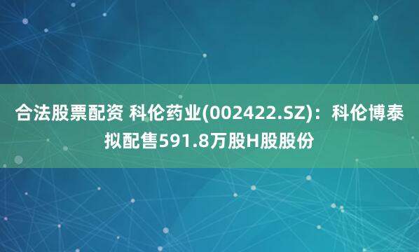 合法股票配资 科伦药业(002422.SZ)：科伦博泰拟配售591.8万股H股股份