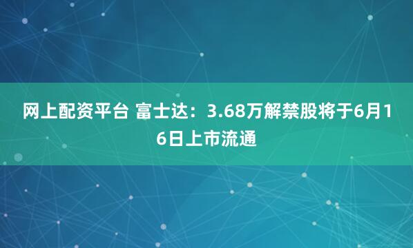 网上配资平台 富士达：3.68万解禁股将于6月16日上市流通