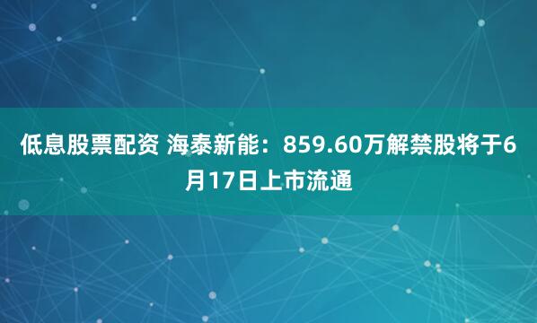 低息股票配资 海泰新能：859.60万解禁股将于6月17日上市流通