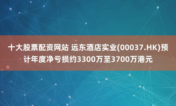 十大股票配资网站 远东酒店实业(00037.HK)预计年度净亏损约3300万至3700万港元