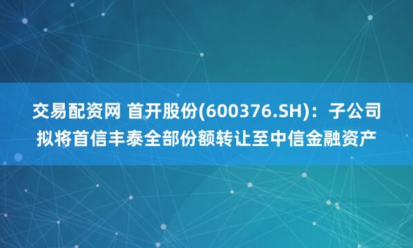 交易配资网 首开股份(600376.SH)：子公司拟将首信丰泰全部份额转让至中信金融资产