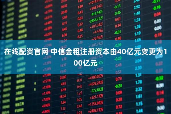 在线配资官网 中信金租注册资本由40亿元变更为100亿元