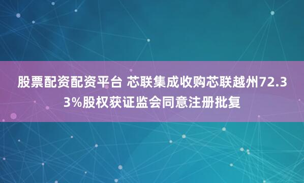 股票配资配资平台 芯联集成收购芯联越州72.33%股权获证监会同意注册批复