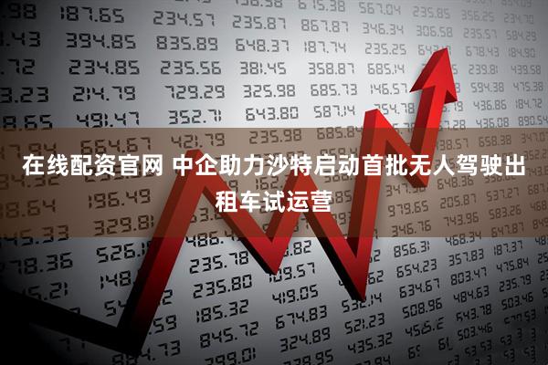 在线配资官网 中企助力沙特启动首批无人驾驶出租车试运营