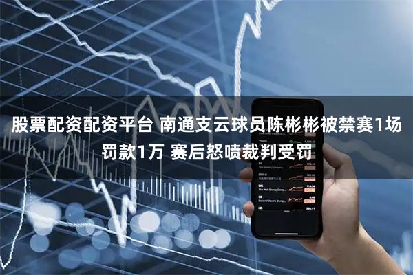 股票配资配资平台 南通支云球员陈彬彬被禁赛1场罚款1万 赛后怒喷裁判受罚