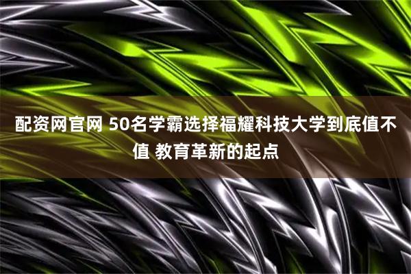 配资网官网 50名学霸选择福耀科技大学到底值不值 教育革新的起点