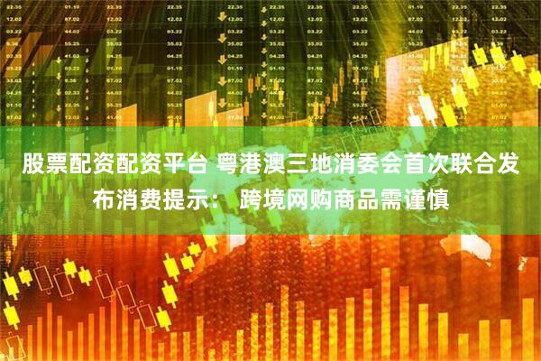 股票配资配资平台 粤港澳三地消委会首次联合发布消费提示： 跨境网购商品需谨慎