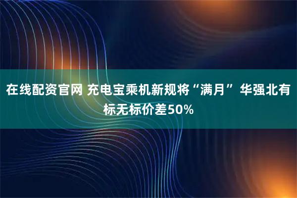 在线配资官网 充电宝乘机新规将“满月” 华强北有标无标价差50%