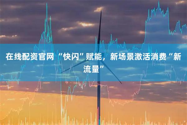 在线配资官网 ﻿“快闪”赋能，新场景激活消费“新流量”