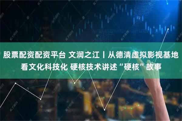 股票配资配资平台 文润之江丨从德清虚拟影视基地看文化科技化 硬核技术讲述“硬核”故事
