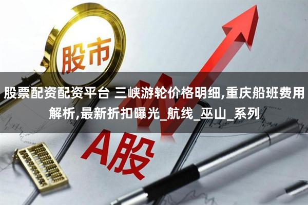 股票配资配资平台 三峡游轮价格明细,重庆船班费用解析,最新折扣曝光_航线_巫山_系列