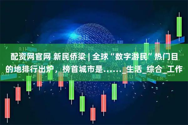 配资网官网 新民侨梁 | 全球“数字游民”热门目的地排行出炉，榜首城市是……_生活_综合_工作