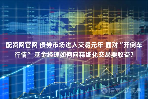 配资网官网 债券市场进入交易元年 面对“开倒车行情” 基金经理如何向精细化交易要收益？