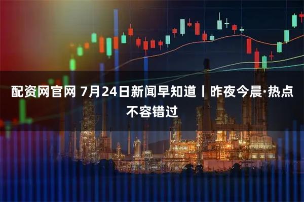 配资网官网 7月24日新闻早知道丨昨夜今晨·热点不容错过