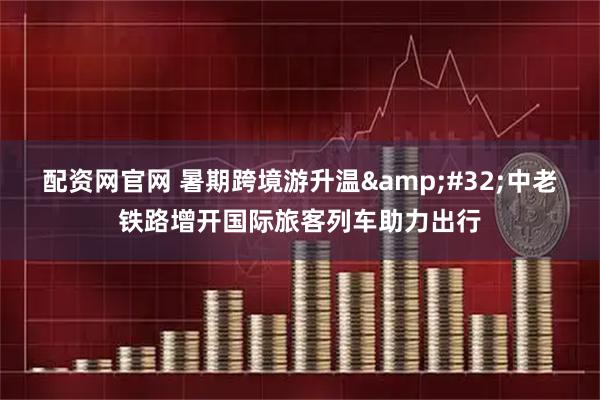 配资网官网 暑期跨境游升温&#32;中老铁路增开国际旅客列车助力出行