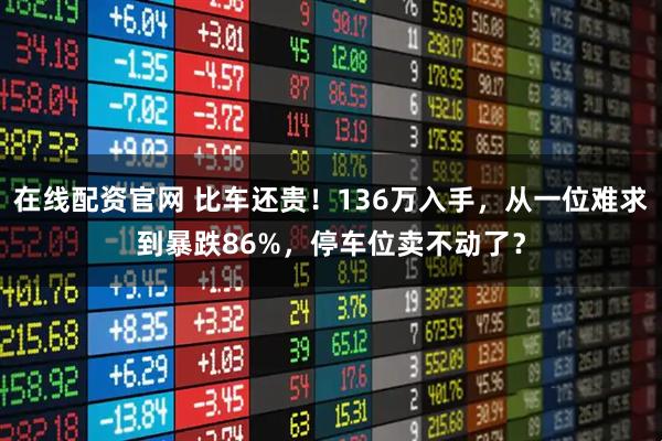 在线配资官网 比车还贵！136万入手，从一位难求到暴跌86%，停车位卖不动了？