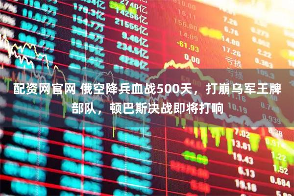 配资网官网 俄空降兵血战500天，打崩乌军王牌部队，顿巴斯决战即将打响