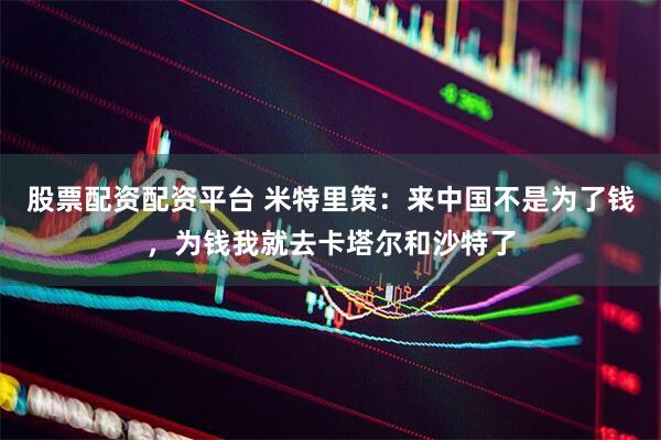 股票配资配资平台 米特里策：来中国不是为了钱，为钱我就去卡塔尔和沙特了