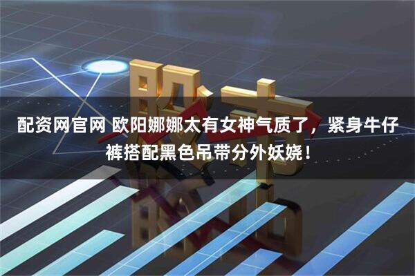 配资网官网 欧阳娜娜太有女神气质了，紧身牛仔裤搭配黑色吊带分外妖娆！