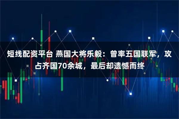 短线配资平台 燕国大将乐毅：曾率五国联军，攻占齐国70余城，最后却遗憾而终
