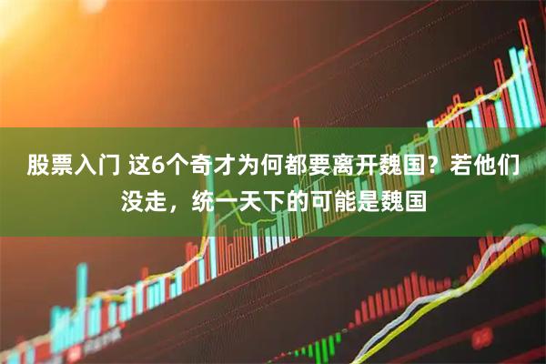 股票入门 这6个奇才为何都要离开魏国？若他们没走，统一天下的可能是魏国