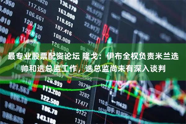 最专业股票配资论坛 隆戈：伊布全权负责米兰选帅和选总监工作，选总监尚未有深入谈判