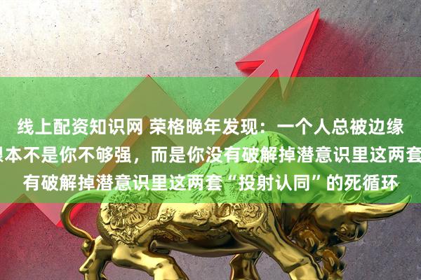 线上配资知识网 荣格晚年发现：一个人总被边缘化、被人踩在脚下，根本不是你不够强，而是你没有破解掉潜意识里这两套“投射认同”的死循环