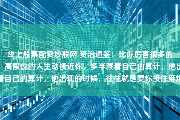 线上股票配资炒股网 资治通鉴：比你厉害很多的人，是不会找你说话的，高段位的人主动接近你，多半藏着自己的算计，他出现的时候，往往就是要你接住麻烦的时候