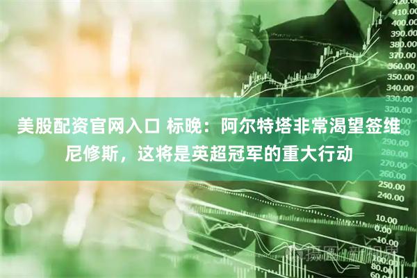 美股配资官网入口 标晚:阿尔特塔非常渴望签维尼修斯,这将是英超冠军的重大行动