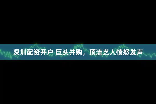 深圳配资开户 巨头并购，顶流艺人愤怒发声
