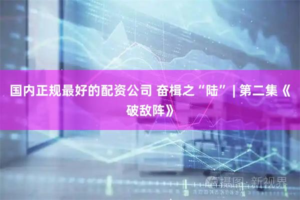 国内正规最好的配资公司 奋楫之“陆” | 第二集《破敌阵》