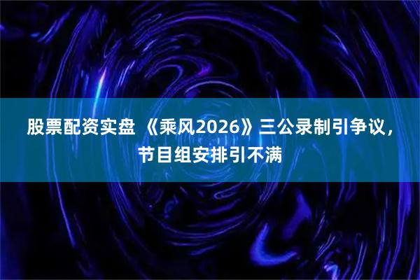 股票配资实盘 《乘风2026》三公录制引争议，节目组安排引不满