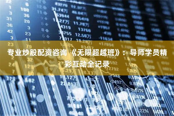 专业炒股配资咨询 《无限超越班》：导师学员精彩互动全记录