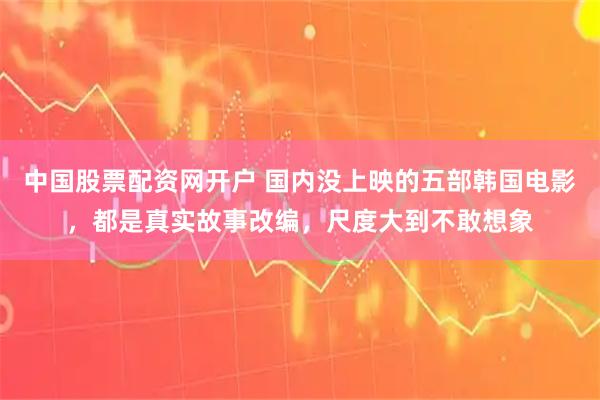 中国股票配资网开户 国内没上映的五部韩国电影，都是真实故事改编，尺度大到不敢想象
